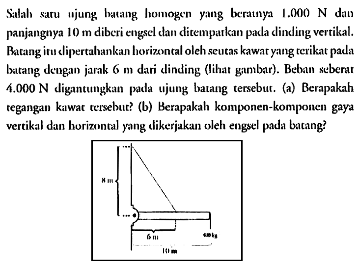 Salah satu ujung batang homogen yang beratnya 1.000 N dan panjangnya 10 m diberi engsel dan ditempatkan pada dinding vertikal. Batang itu dipertahankan horizontal oleh seutas kawat yang terikat pada batang dengan jarak 6 m dari dinding (lihat gambar). Beban seberat 4.000 N digantungkan pada ujung batang tersebut. (a) Berapakah tegangan kawat tersebut? (b) Berapakah komponen-komponen gaya vertikal dan horizontal yang dikerjakan oleh engsel pada batang? 