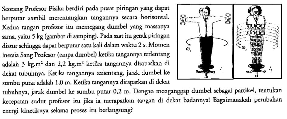 Seorang Profesor Fisika berdiri pada pusat piringan yang dapat berpurar sambil merentangkan tangannya secara horisontal. Kedua tangan profesor itu memegang dumbel yang massanya yaitu 5 kg (gambar di samping). Pada saat itu gerak piringan Sama, diarur sehingga dapat berputar satu kali dalam waktu 2 s. Momen inersia Sang Profesor (ranpa dumbel) ketika tangannya terlentang adalah 3 kg.m^2 dan 2,2 kg.m^2 ketika tangannya dirapatkan di dekat tubuhnya. Ketika tangannya terlentang, jarak dumbel ke sumbu putat adalah 1,0 m. Ketika tangannya dirapatkan di dekar tubuhnya, jarak dumbel ke sumbu putar 0,2 m. Dengan menganggap dumbel sebagai partikel, tentukan kecepatan sudut profesor itu jika ia merapatkan tangan di dekat badannya! Bagaimanakah perubahan energi kinetiknya selama proses itu berlangsung?