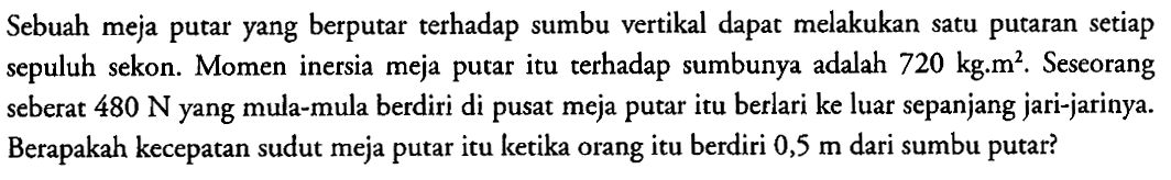 Sebuah meja putar yang berputar terhadap sumbu vertikal dapat melakukan satu putaran setiap sepuluh sekon. Momen inersia meja putar itu terhadap sumbunya adalah 720 kg.m^3. Seseorang seberat 480 N yang mula-mula berdiri di pusat meja putar itu berlari ke luar sepanjang jari-jarinya. Berapakah kecepatan sudut meja putar itu ketika orang itu berdiri 0,5 m dari sumbu putar?