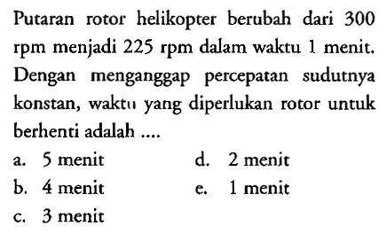 Putaran rotor helikopter berubah dari 300 rpm menjadi 225 rpm dalam waktu 1 menit. Dengan menganggap percepatan sudutnya konstan, waktu yang diperlukan rotor untuk berhenti adalah ....
