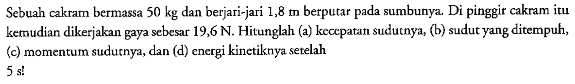 Sebuah cakram bermassa 50 kg dan berjari-jari 1,8 m berputar pada sumbunya. Di pinggir cakram itu kemudian dikerjakan gaya sebesar 19,6 N. Hitunglah (a) kecepatan sudutnya, (b) sudut yang ditempuh, (c) momentum sudutnya, dan (d) energi kinetiknya setelah 5 s!