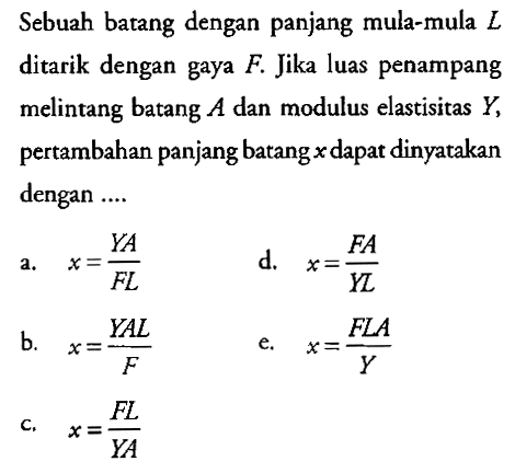 Sebuah batang dengan panjang mula-mula  L  ditarik dengan gaya  F. Jika luas penampang melintang batang  A  dan modulus elastisitas  Y,  pertambahan panjang batang  x  dapat dinyatakan dengan ....