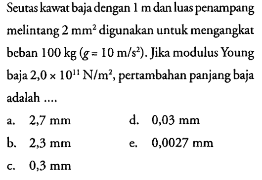 Seutas kawat baja dengan 1 m dan luas penampang melintang  2 mm^2  digunakan untuk mengangkat beban  100 kg(g=10 m/(s^2)). Jika modulus Young baja  2,0 x 10^11 N/(m^2), pertambahan panjang baja adalah .... 