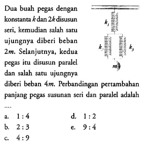 Dua buah pegas dengan konstanta k dan 2k disusun seri, kemudian salah satu ujungnya diberi beban 2 m. Selanjutnya, kedua pegas itu disusun paralel dan salah satu ujungnya diberi beban 4 m. Perbandingan pertambahan panjang pegas susunan seri dan paralel adalah k1 k2 k3 m 
a. 1 : 4 d. 1 : 2 b. 2 : 3 e. 9 : 4 c. 4 : 9