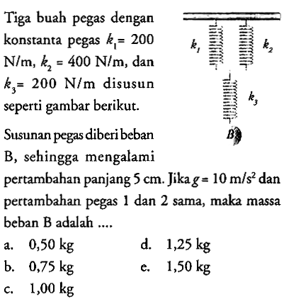 Tiga buah pegas dengankonstanta pegas  k1=200  N/m, k2=400 N/m, dan  k3=200 N/m  disusunseperti gambar berikut. k1 k2 k3 B    Susunan pegas diberi beban B, sehingga mengalami pertambahan panjang 5 cm.Jika  g=10 m/s^2 dan pertambahan pegas  1 dan 2 sama, maka massa beban B  adalah ....