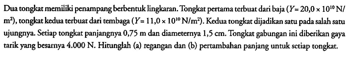 Dua tongkat memiliki penampang berbentuk lingkaran. Tongkat pertama terbuat dari baja (Y=20,0 x 10^(10) N/m^2), tongkat kedua terbuat dari tembaga (Y=11,0 x 10^(10) N/m^2) . Kedua tongkat dijadikan satu pada salah satu ujungnya. Setiap tongkat panjangnya 0,75 m dan diameternya 1,5 cm . Tongkat gabungan ini diberikan gaya tarik yang besarnya 4.000 N . Hitunglah (a) regangan dan (b) pertambahan panjang untuk sctiap tongkat.