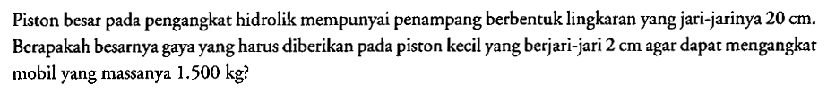 Piston besar pada pengangkat hidrolik mempunyai penampang berbentuk lingkaran yang jari-jarinya  20 cm . Berapakah besarnya gaya yang harus diberikan pada piston kecil yang berjari-jari  2 cm  agar dapat mengangkat mobil yang massanya  1.500 kg  ?