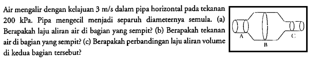 Air mengalir dengan kelajuan 3 m/s dalam pipa horizontal pada tekanan 200 kPa. Pipa mengecil menjadi separuh diameternya semula. (a) Berapakah laju aliran air di bagian yang sempit? (b) Berapakah tekanan air di bagian yang sempit? (c) Berapakah perbandingan laju aliran volume di kedua bagian tersebut?A C B