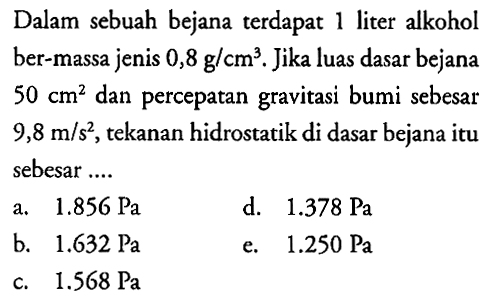 Dalam sebuah bejana terdapat 1 liter alkohol ber-massa jenis  0,8 g/cm^3 . Jika luas dasar bejana  50 cm^2  dan percepatan gravitasi bumi sebesar  9,8 m/s^2 , tekanan hidrostatik di dasar bejana itu sebesar ....