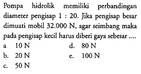 Pompa hidrolik memiliki perbandingan diameter pengisap 1: 20. Jika pengisap besar dimuati mobil 32.000 N, agar seimbang maka pada pengisap kecil harus diberi gaya sebesar.... 