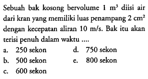 Sebuah bak kosong bervolume  1 m^3  diisi air dari kran yang memiliki luas penampang  2 cm^2  dengan kecepatan aliran  10 m/s . Bak itu akan terisi penuh dalam waktu ....