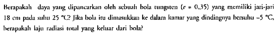 Berapakah daya yang clipancarkan oleh sebuah bola tungsten  (e=0,35)  yang memiliki jari-jari 18 cm pada suhu  25 C Jika bola itu dimasukkan ke dalam kianar yang dindingnya bersulhu  -5 C , herapakah laju radiasi total yang kehar dari bola?