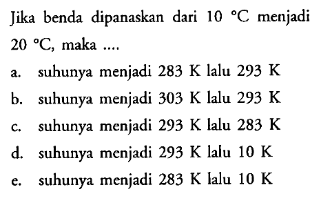 Jika benda dipanaskan dari 10 C menjadi 20 C, maka ....
a. suhunya menjadi 283 K lalu 293 K b. suhunya menjadi 303 K lalu 293 K c. suhunya menjadi 293 K lalu 283 K d. suhunya menjadi 293 K lalu 10 K e. suhunya menjadi 283 K lalu 10 K