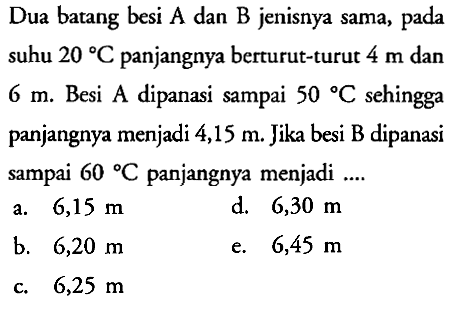 Dua batang besi A dan B jenisnya sama, pada suhu 20 C panjangnya berturut-turut 4 m dan 6 m. Besi A dipanasi sampai 50 C sehingga panjangnya menjadi 4,15 m. Jika besi B dipanasi sampai 60 C panjangnya menjadi... 