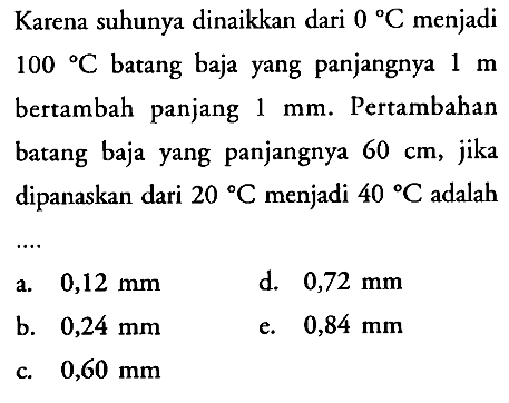 Karena suhunya dinaikkan dari  0 C  menjadi 100 C batang baja yang panjangnya 1 m bertambah panjang 1 mm. Pertambahan batang baja yang panjangnya  60 cm, jika dipanaskan dari  20 C  menjadi  40 C  adalah ....  