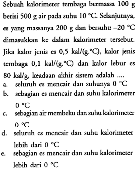 Sebuah kalorimeter tembaga bermassa 100 g berisi 500 g air pada suhu 10 C. Selanjutnya, es yang massanya 200 g dan bersuhu -20 C dimasukkan ke dalam kalorimeter tersebut. Jika kalor jenis es 0,5 kal/(g. C), kalor jenis tembaga 0,1 kal/(g. C) dan kalor lebur es 80 kal/g, keadaan akhir sistem adalah 
a. seluruh es mencair dan suhunya 0 C 
b. sebagian es mencair dan suhu kalorimeter 0 C 
c. sebagian air membeku dan suhu kalorimeter 0 C 
d. seluruh es mencair dan suhu kalorimeter lebih dari 0 C 
e. sebagian es mencair dan suhu kalorimeter lebih dari 0 C