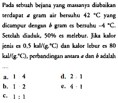 Pada sebuah bejana yang massanya diabaikan terdapat  a  gram air bersuhu  42 C  yang dicampur dengan  b gram  cs bersuhu  -4 C . Setelah diaduk,  50 %  es melebur. Jika kalor jenis es  0,5 kal/g C  dan kalor lebur es 80 kal/g C , perbandingan antara  a  dan  b  adalah
a. 14
d.  2: 1 
b.  1 . 2 
e.  4: 1 
c.  1: 1 