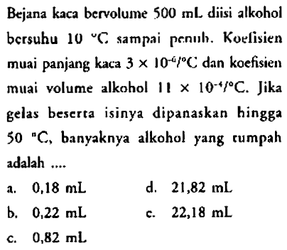 Bejana kaca bervolume  500 ~mL  diisi alkohol bersuhu 10 "C. sampai penıh. Koelisien muai panjang kaca  3 x 10^(-4) f C  dan koefisien muai volume alkohol  11 x 10^(-4) / C . Jika gelas bescrta isinya dipanaskan hingga 50 "C, banyaknya alkohol yang rumpah adalah ....
a.  0,18 ~mL 
d.  21,82 ~mL 
b.  0,22 ~mL 
c.  22,18 ~mL 
c.  0,82 ~mL 