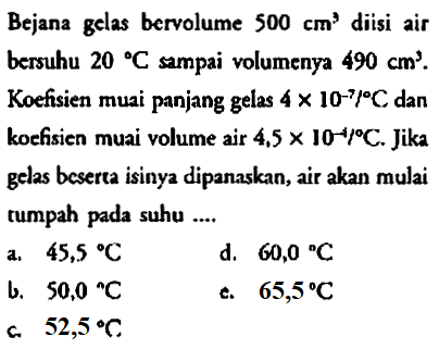 Bejana gelas bervolume  500 cm^(3)  diisi air bersuhu  20{ ) C  sampai volumenya  490 cm^(3) . Koefisien muai panjang gelas  4 x 10^(-7) /{ ) C  dan koefisien muai volume air  4,5 x 10^(-4) /{ ) C . Jika gelas beserta isinya dipanaskan, air akan mulai tumpah pada suhu ....
a.   45,5 C 
d.  60,0 C 
b.  50,0{ ) C 
c.  65,5 C 
c.  52,5 C 