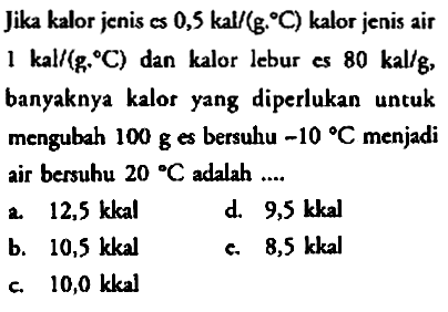 Jika kalor jenis es 0,5 kal/(g. C) kalor jenis air 1 kal/(g. C) dan kalor lebur es 80 kal/g, banyaknya kalor yang diperlukan untuk mengubah 100 g es bersuhu -10 C menjadi air bersuhu 20 C adalah 
