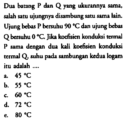 Dua batang P dan Q yang ukurannya sama, salah satu ujungnya disambung satu sama lain. Ujung bebas P bersuhu 90 C dan ujung bebas Q bersuhu 0 C. Jika koefisien konduksi termal P sama dengan dua kali koefisien konduksi termal Q, suhu pada sambungan kedua logam itu adalah