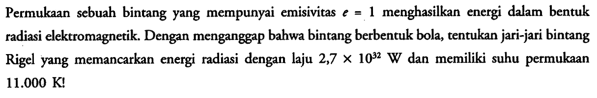 Permukaan sebuah bintang yang mempunyai emisivitas e = 1 menghasilkan energi dalam bentuk radiasi elektromagnetik. Dengan menganggap bahwa bintang berbentuk bola, tentukan jari-jari bintang Rigel yang memancarkan energi radiasi dengan laju 2,7 x 10^32 W dan memiliki suhu permukaan 11.000 K!