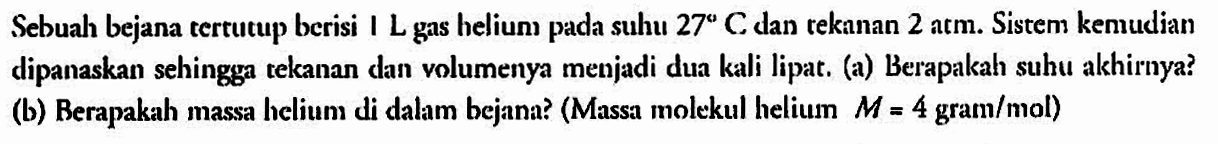Sebual bejana tertutup berisi I L gas helium pada suhu 27 C dan rekanan 2 atm. Sistem kemudian dipanaskan sehingga tekanan dan volumenya menjadi dua kali lipat. (a) Berapakah suhu akhirnya? (b) Berapakah massa helium di dalam bejana? (Massa molekul heliun M=4 gram/mol)