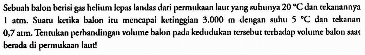 Sebuah balon berisi gas helium Iepas landas dari permukaan laut yang suhunya 20 C dan tekanannya 1 atm. Suatu ketika balon itu  mencapai ketinggian 3.000 m dengan  suhu 5 C dan  tekanan 0,7 atm. Tentukan perbandingan volume balon pada kedudukan tersebut terhadap volume balon saat berada di permukaan laut!