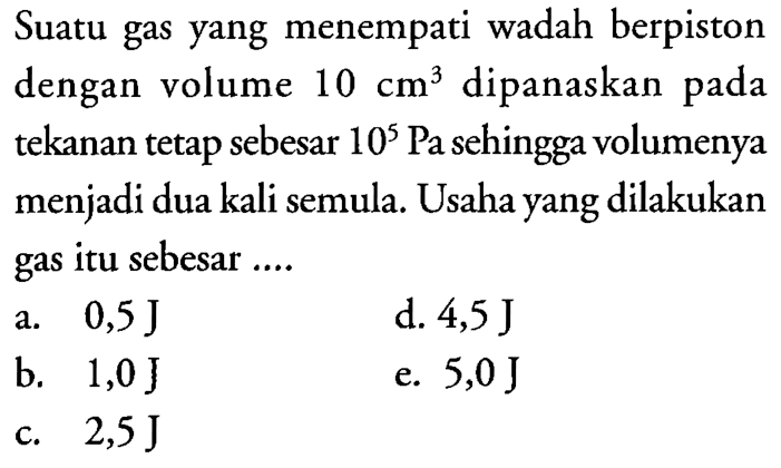 Suatu gas yang menempati wadah berpiston dengan volume  10 cm^3  dipanaskan pada tekanan tetap sebesar  10^5 Pa sehingga volumenya menjadi dua kali semula. Usaha yang dilakukan gas itu sebesar ....
