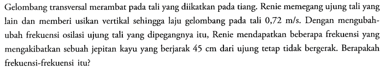 Gelombang transversal merambat pada tali yang diikatkan pada tiang. Renie memegang ujung tali yang lain dan memberi usikan vertikal sehingga laju gelombang pada tali 0,72 m/s. Dengan mengubah-ubah frekuensi osilasi ujung tali yang dipegangnya itu, Renie mendapatkan beberapa frekuensi yang mengakibatkan sebuah jepitan kayu yang berjarak 45 cm dari ujung tetap tidak bergerak. Berapakah frekuensi-frekuensi itu?