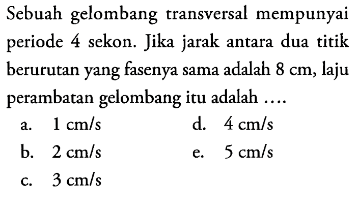 Sebuah gelombang transversal mempunyai periode 4 sekon. Jika jarak antara dua titik berurutan yang fasenya sama adalah 8 cm, laju perambatan gelombang itu adalah ....