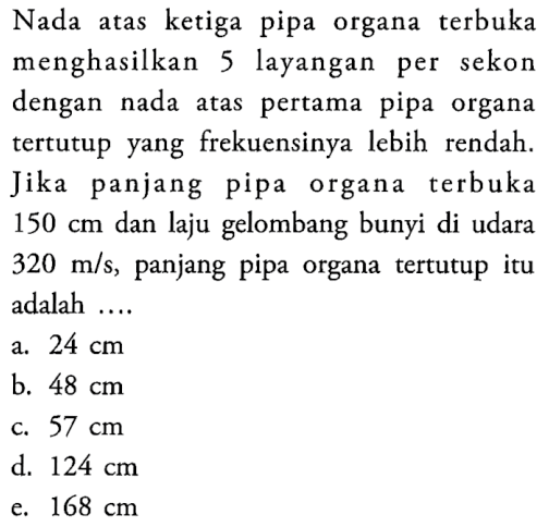 Nada atas ketiga pipa organa terbuka menghasilkan 5 layangan per sekon dengan nada atas pertama pipa organa tertutup yang frekuensinya lebih rendah. Jika panjang pipa organa terbuka  150 cm  dan laju gelombang bunyi di udara  320 m/s , panjang pipa organa tertutup itu adalah ....