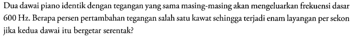 Dua dawai piano identik dengan tegangan yang sama masing-masing akan mengeluarkan frekuensi dasar  600 Hz. Berapa persen pertambahan tegangan salah satu kawat sehingga terjadi enam layangan per sekon jika kedua dawai itu bergetar serentak?