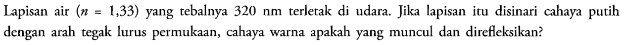 Lapisan air  (n=1,33)  yang tebalnya  320 nm  terletak di udara. Jika lapisan itu disinari cahaya putih dengan arah tegak lurus permukaan, cahaya warna apakah yang muncul dan direfleksikan?