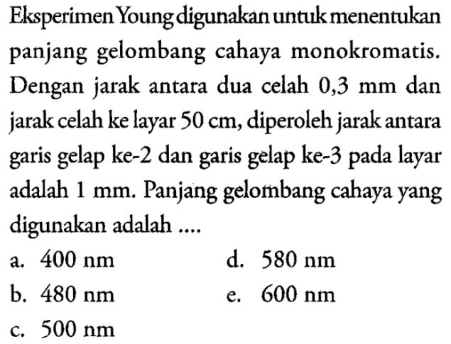 Eksperimen Young digunakan untuk menentukan panjang gelombang cahaya monokromatis. Dengan jarak antara dua celah 0,3 mm dan jarak celah ke layar 50 cm, diperoleh jarak antara garis gelap ke- 2 dan garis gelap ke- 3 pada layar adalah 1 mm. Panjang gelombang cahaya yang digunakan adalah ....