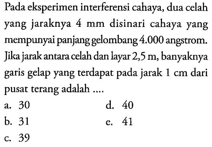 Pada eksperimen interferensi cahaya, dua celah yang jaraknya 4 mm  disinari cahaya yang mempunyai panjang gelombang 4.000  angstrom. jika jarak antara celah dan layar 2,5 m, banyaknya garis gelap yang terdapat pada jarak  1 cm  dari pusat terang adalah ....