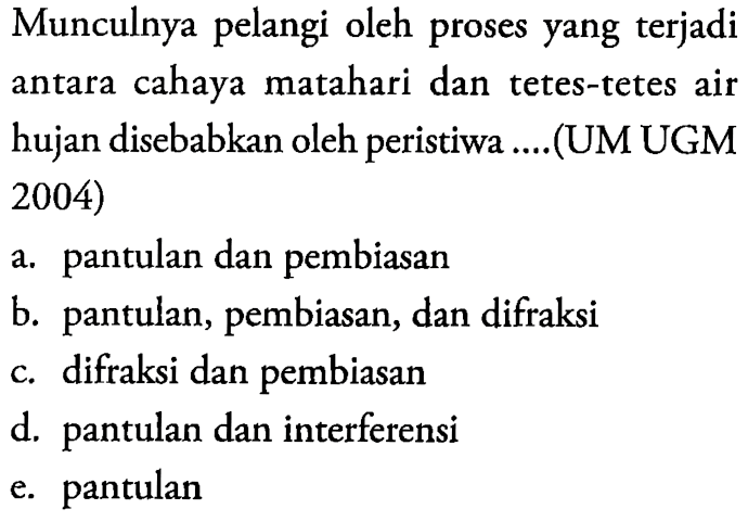 Munculnya pelangi oleh proses yang terjadi antara cahaya matahari dan tetes-tetes air hujan disebabkan oleh peristiwa ....(UM UGM 2004)a. pantulan dan pembiasan b. pantulan, pembiasan, dan difraksi c. difraksi dan pembiasan d. pantulan dan interferensi e. pantulan 