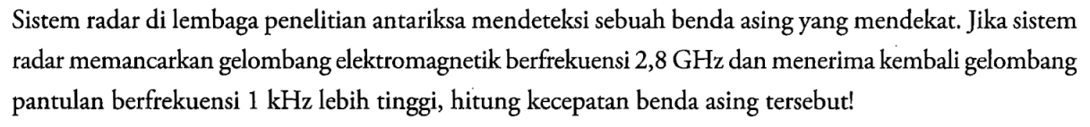 Sistem radar di lembaga penelitian antariksa mendeteksi sebuah benda asing yang mendekat. Jika sistem radar memancarkan gelombang elektromagnetik berfrekuensi 2,8 GHz dan menerima kembali gelombang pantulan berfrekuensi 1 kHz lebih tinggi, hitung kecepatan benda asing tersebut!