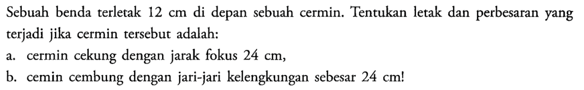 Sebuah benda terletak  12 cm  di depan sebuah cermin. Tentukan letak dan perbesaran yang terjadi jika cermin tersebut adalah:a. cermin cekung dengan jarak fokus  24 cm ,b. cemin cembung dengan jari-jari kelengkungan sebesar  24 cm ! 