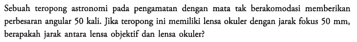 Sebuah teropong astronomi pada pengamatan dengan mata tak berakomodasi memberikan perbesaran angular 50 kali. Jika teropong ini memiliki lensa okuler dengan jarak fokus  50 mm , berapakah jarak antara lensa objektif dan lensa okuler?