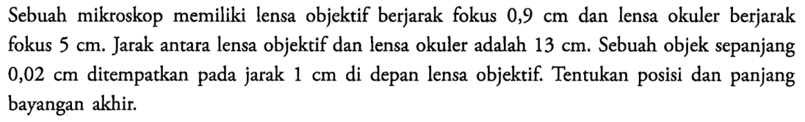 Sebuah mikroskop memiliki lensa objektif berjarak fokus 0,9 cm dan lensa okuler berjarak fokus 5 cm. Jarak antara lensa objektif dan lensa okuler adalah 13 cm. Sebuah objek sepanjang 0,02 cm ditempatkan pada jarak 1 cm di depan lensa objektif. Tentukan posisi dan panjang bayangan akhir. 