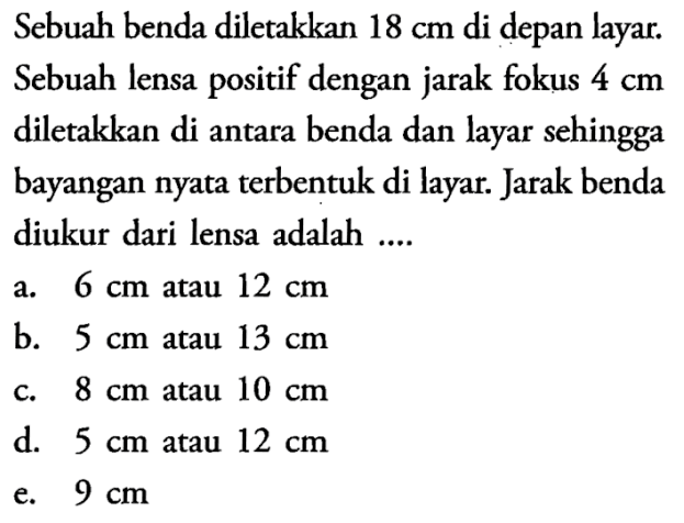 Sebuah benda diletakkan  18 cm  di depan layar. Sebuah lensa positif dengan jarak fokus  4 cm  diletakkan di antara benda dan layar sehingga bayangan nyata terbentuk di layar. Jarak benda diukur dari lensa adalah ....