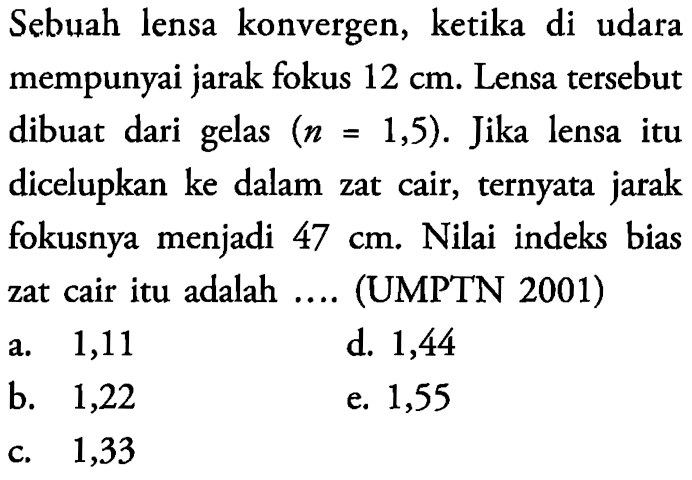 Sebuah lensa konvergen, ketika di udara mempunyai jarak fokus 12 cm . Lensa tersebut dibuat dari gelas  (n=1,5) . Jika lensa itu dicelupkan ke dalam zat cair, ternyata jarak fokusnya menjadi 47 cm . Nilai indeks bias zat cair itu adalah ... 