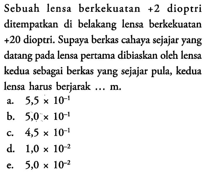 Sebuah lensa berkekuatan +2 dioptri ditempatkan di belakang lensa berkekuatan +20 dioptri. Supaya berkas cahaya sejajar yang datang pada lensa pertama dibiaskan oleh lensa kedua sebagai berkas yang sejajar pula, kedua lensa harus berjarak ...  m .
