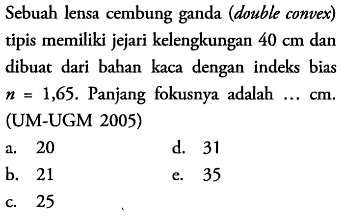 Sebuah lensa cembung ganda (double convex) tipis memiliki jejari kelengkungan 40 cm dan dibuat dari bahan kaca dengan indeks bias n=1,65. Panjang fokusnya adalah  .... cm . (UM-UGM 2005)