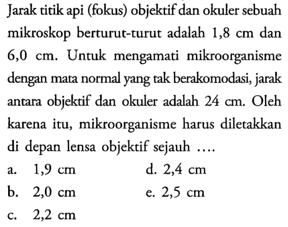 Jarak titik api (fokus) objektif dan okuler sebuah mikroskop berturut-turut adalah 1,8 cm dan 6,0 cm. Untuk mengamati mikroorganisme dengan mata normal yang tak berakomodasi, jarak antara objektif dan okuler adalah 24 cm. Oleh karena itu, mikroorganisme harus diletakkan di depan lensa objektif sejauh....