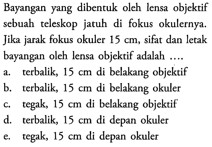 Bayangan yang dibentuk oleh lensa objektif sebuah teleskop jatuh di fokus okulernya. Jika jarak fokus okuler  15 cm , sifat dan letak bayangan oleh lensa objektif adalah ....