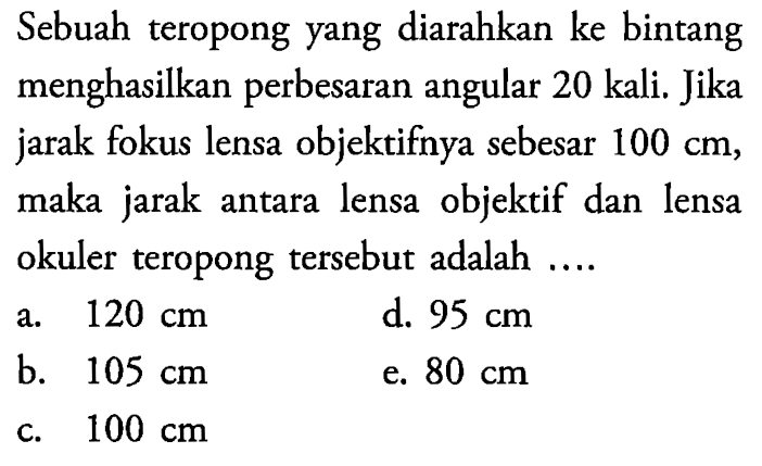 Sebuah teropong yang diarahkan ke bintang menghasilkan perbesaran angular 20 kali. Jika jarak fokus lensa objektifnya sebesar 100 cm, maka jarak antara lensa objektif dan lensa okuler teropong tersebut adalah ....