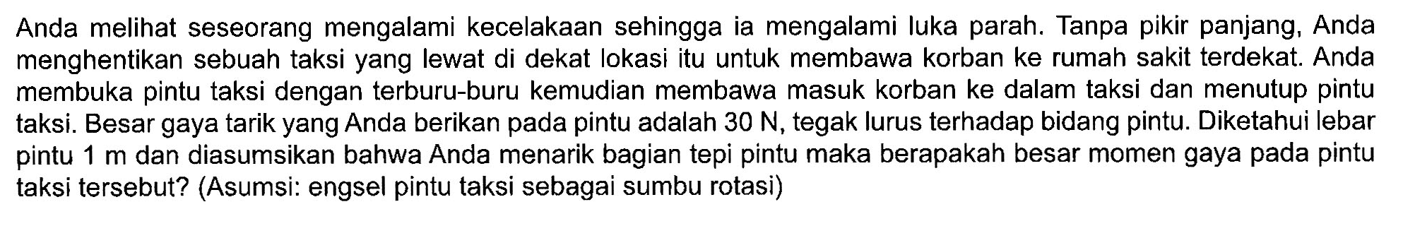 Anda melihat seseorang mengalami kecelakaan sehingga ia mengalami luka parah. Tanpa pikir panjang, Anda menghentikan sebuah taksi yang lewat di dekat lokasi itu untuk membawa korban ke rumah sakit terdekat. Anda membuka pintu taksi dengan terburu-buru kemudian membawa masuk korban ke dalam taksi dan menutup pintu taksi. Besar gaya tarik yang Anda berikan pada pintu adalah 30 N, tegak lurus terhadap bidang pintu. Diketahui lebar pintu 1 m dan diasumsikan bahwa Anda menarik bagian tepi pintu maka berapakah besar momen gaya pada pintu taksi tersebut? (Asumsi: engsel pintu taksi sebagai sumbu rotasi)