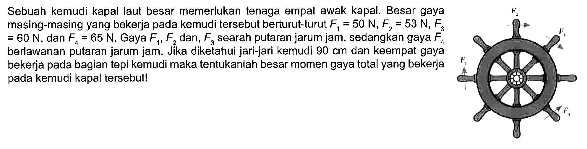 Sebuah kemudi kapal laut besar memerlukan tenaga empat awak kapal. Besar gaya masing-masing yang bekerja pada kemudi tersebut berturut-turut F1 = 50 N, F2 = 53 N, F3 = 60 N, dan F4 = 65 N. Gaya F1, F2, dan F3 searah putaran jarum jam, sedangkan gaya F4 berlawanan putaran jarum jam. Jika diketahui jari-jari kemudi 90 cm dan keempat gaya bekerja pada bagian tepi kemudi maka tentukanlah besar momen gaya total yang bekerja pada kemudi kapal tersebut!